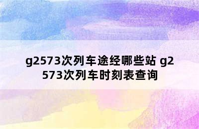 g2573次列车途经哪些站 g2573次列车时刻表查询